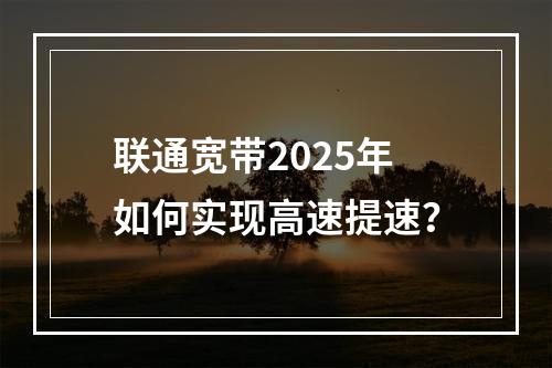 联通宽带2025年如何实现高速提速？