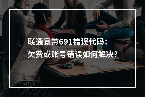 联通宽带691错误代码：欠费或账号错误如何解决？