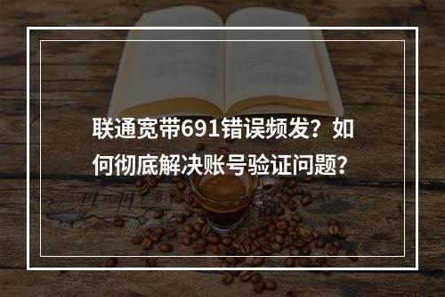 联通宽带691错误频发？如何彻底解决账号验证问题？