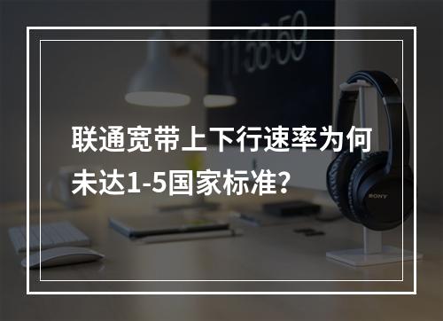 联通宽带上下行速率为何未达1-5国家标准？