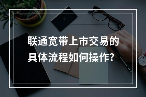 联通宽带上市交易的具体流程如何操作？