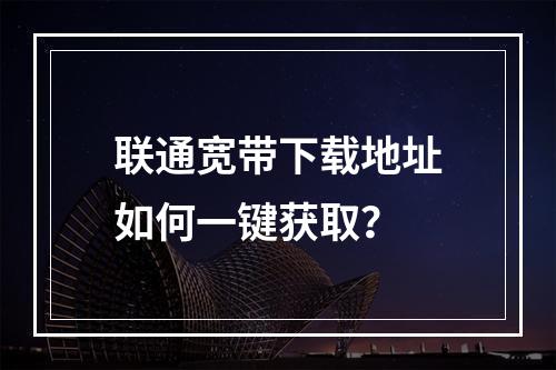 联通宽带下载地址如何一键获取？