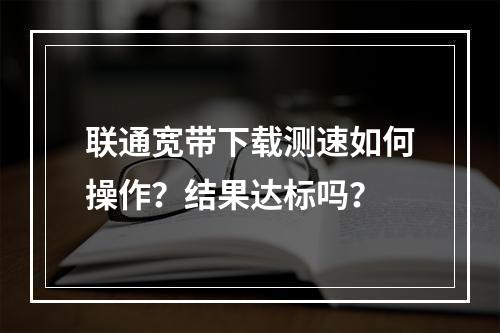 联通宽带下载测速如何操作？结果达标吗？
