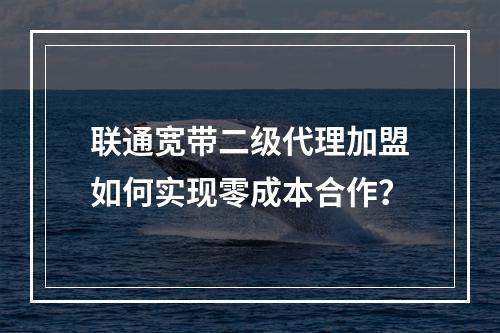 联通宽带二级代理加盟如何实现零成本合作？