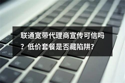 联通宽带代理商宣传可信吗？低价套餐是否藏陷阱？