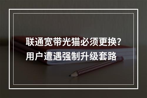 联通宽带光猫必须更换？用户遭遇强制升级套路