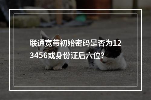 联通宽带初始密码是否为123456或身份证后六位？