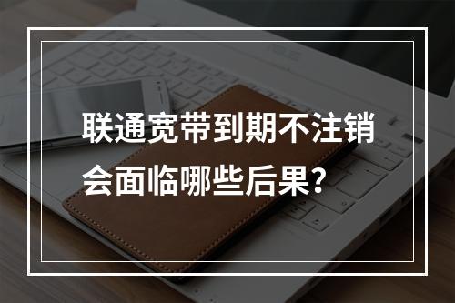 联通宽带到期不注销会面临哪些后果？