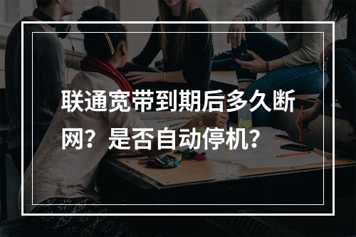 联通宽带到期后多久断网？是否自动停机？