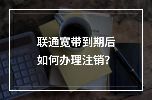 联通宽带到期后如何办理注销？