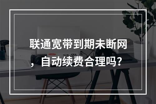 联通宽带到期未断网，自动续费合理吗？