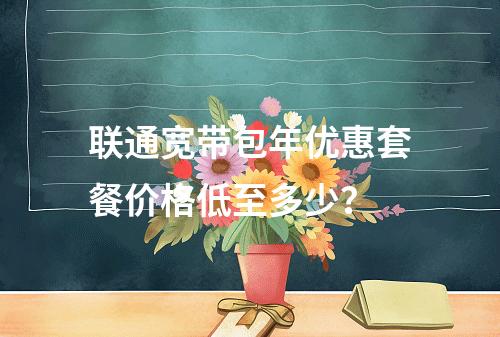 联通宽带包年优惠套餐价格低至多少？