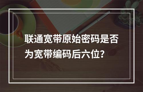 联通宽带原始密码是否为宽带编码后六位？