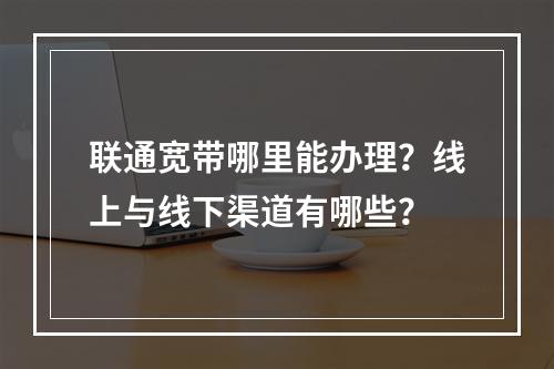 联通宽带哪里能办理？线上与线下渠道有哪些？