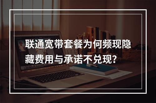 联通宽带套餐为何频现隐藏费用与承诺不兑现？
