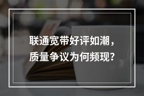联通宽带好评如潮，质量争议为何频现？