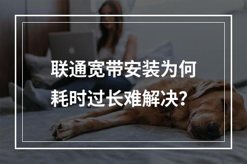 联通宽带安装为何耗时过长难解决？
