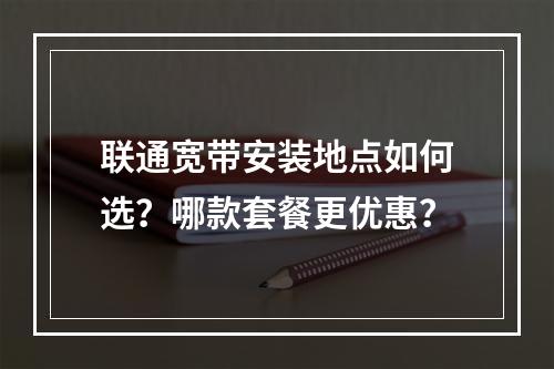 联通宽带安装地点如何选？哪款套餐更优惠？