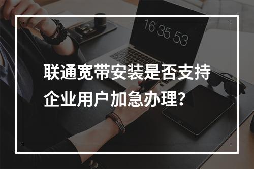 联通宽带安装是否支持企业用户加急办理？