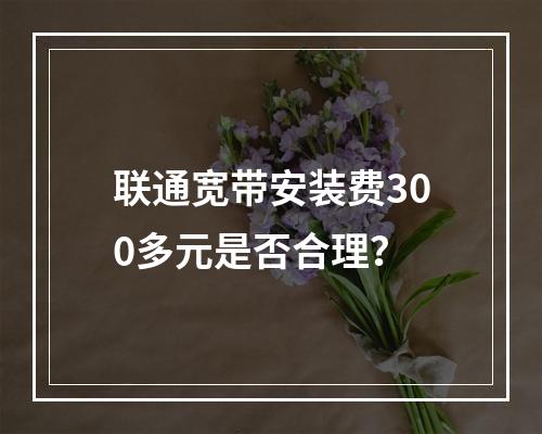 联通宽带安装费300多元是否合理？
