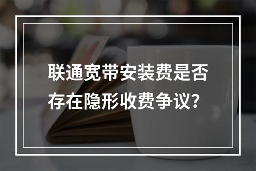联通宽带安装费是否存在隐形收费争议？