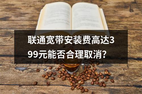 联通宽带安装费高达399元能否合理取消？