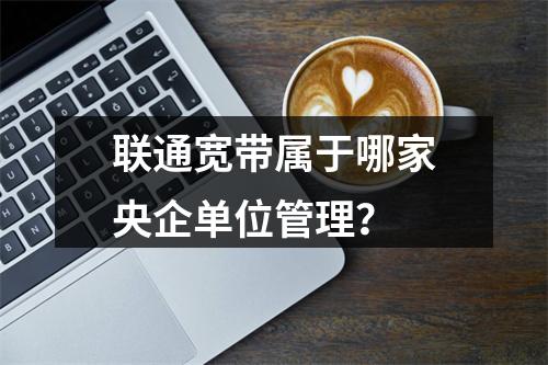 联通宽带属于哪家央企单位管理？