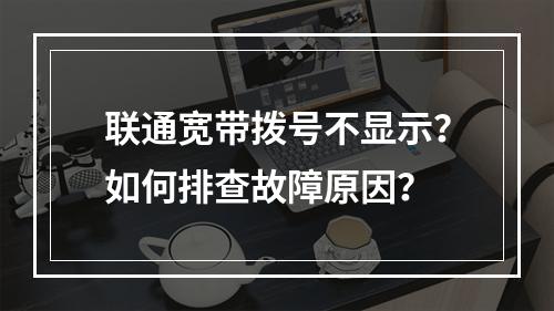 联通宽带拨号不显示？如何排查故障原因？