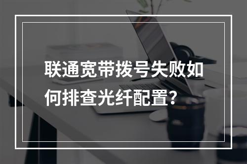 联通宽带拨号失败如何排查光纤配置？