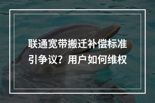 联通宽带搬迁补偿标准引争议？用户如何维权
