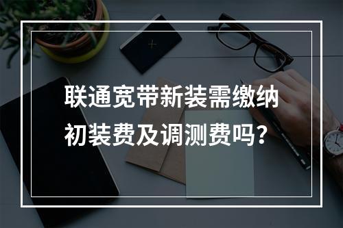 联通宽带新装需缴纳初装费及调测费吗？