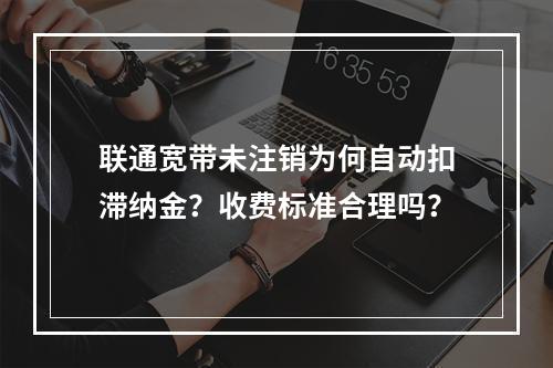 联通宽带未注销为何自动扣滞纳金？收费标准合理吗？