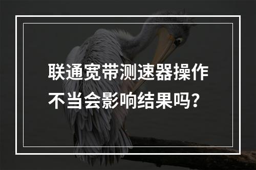 联通宽带测速器操作不当会影响结果吗？