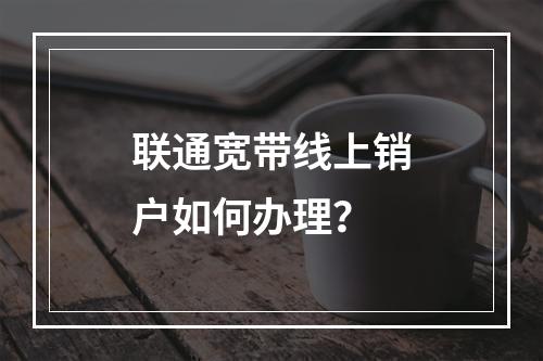 联通宽带线上销户如何办理？