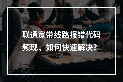 联通宽带线路报错代码频现，如何快速解决？