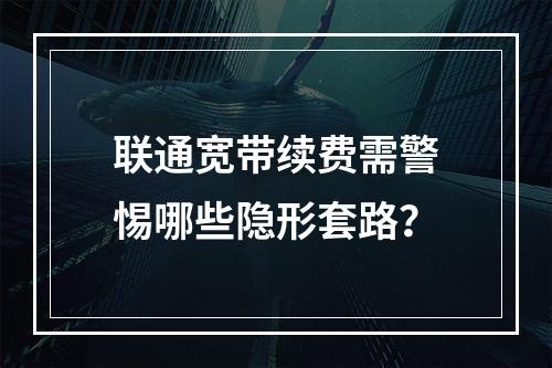 联通宽带续费需警惕哪些隐形套路？