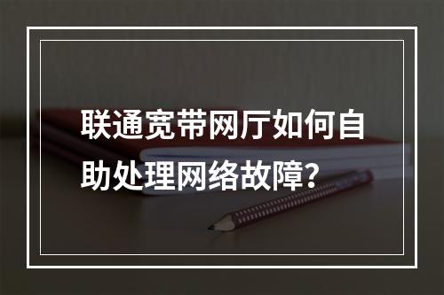 联通宽带网厅如何自助处理网络故障？