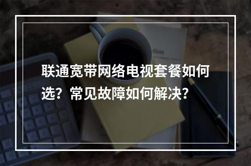 联通宽带网络电视套餐如何选？常见故障如何解决？