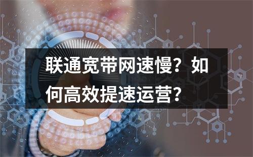 联通宽带网速慢？如何高效提速运营？