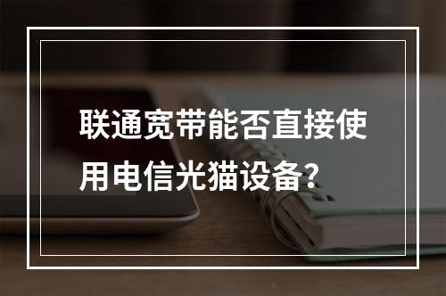 联通宽带能否直接使用电信光猫设备？