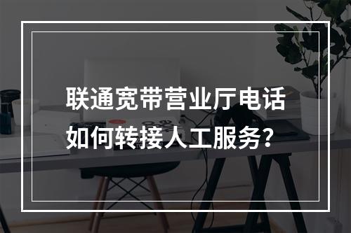 联通宽带营业厅电话如何转接人工服务？