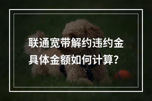 联通宽带解约违约金具体金额如何计算？