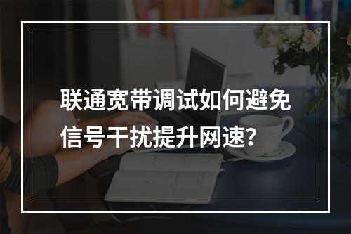 联通宽带调试如何避免信号干扰提升网速？