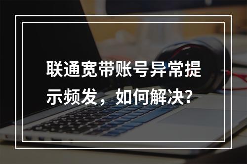 联通宽带账号异常提示频发，如何解决？
