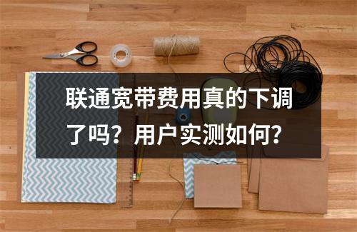 联通宽带费用真的下调了吗？用户实测如何？