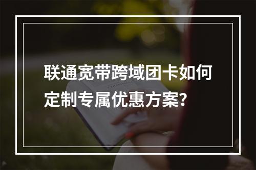 联通宽带跨域团卡如何定制专属优惠方案？