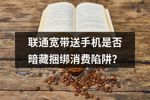 联通宽带送手机是否暗藏捆绑消费陷阱？
