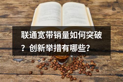 联通宽带销量如何突破？创新举措有哪些？