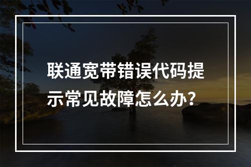 联通宽带错误代码提示常见故障怎么办？