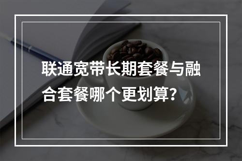 联通宽带长期套餐与融合套餐哪个更划算？
